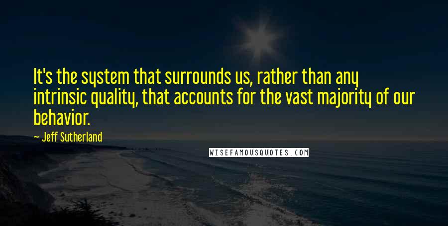 Jeff Sutherland Quotes: It's the system that surrounds us, rather than any intrinsic quality, that accounts for the vast majority of our behavior.