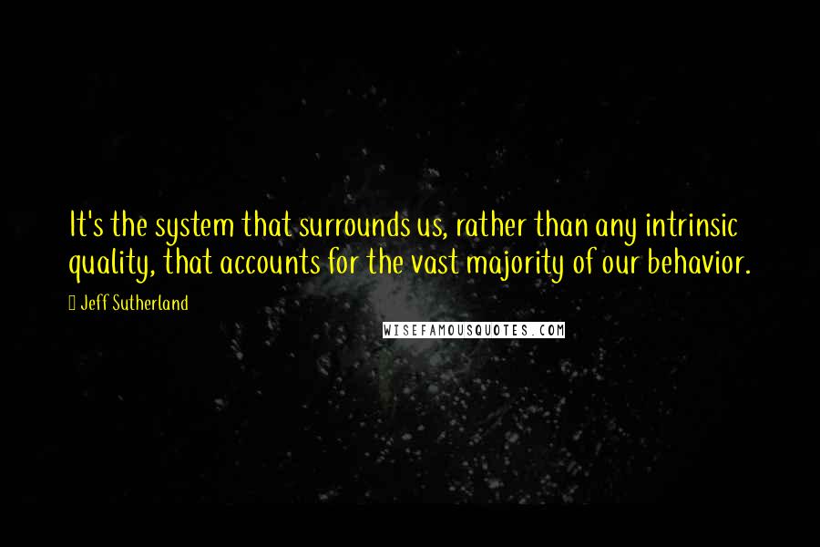Jeff Sutherland Quotes: It's the system that surrounds us, rather than any intrinsic quality, that accounts for the vast majority of our behavior.