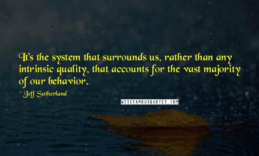 Jeff Sutherland Quotes: It's the system that surrounds us, rather than any intrinsic quality, that accounts for the vast majority of our behavior.