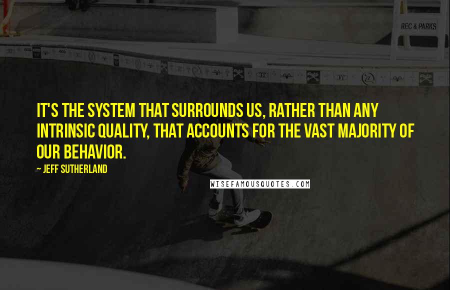 Jeff Sutherland Quotes: It's the system that surrounds us, rather than any intrinsic quality, that accounts for the vast majority of our behavior.