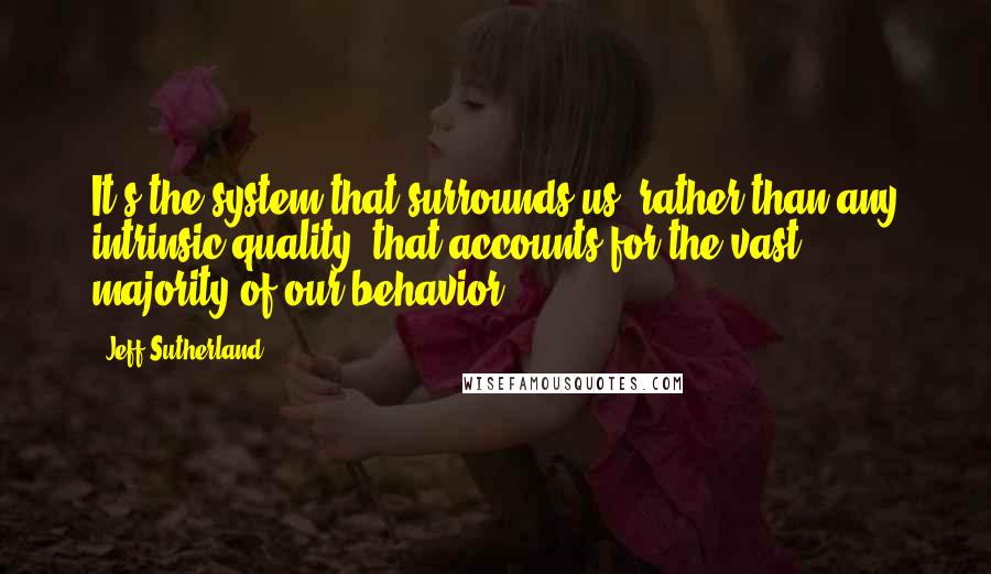 Jeff Sutherland Quotes: It's the system that surrounds us, rather than any intrinsic quality, that accounts for the vast majority of our behavior.