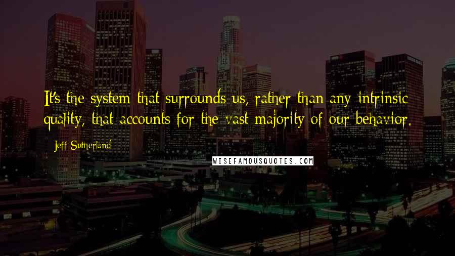 Jeff Sutherland Quotes: It's the system that surrounds us, rather than any intrinsic quality, that accounts for the vast majority of our behavior.