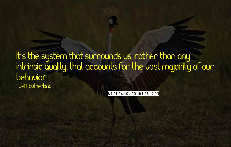 Jeff Sutherland Quotes: It's the system that surrounds us, rather than any intrinsic quality, that accounts for the vast majority of our behavior.