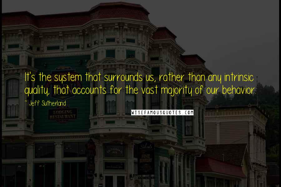 Jeff Sutherland Quotes: It's the system that surrounds us, rather than any intrinsic quality, that accounts for the vast majority of our behavior.