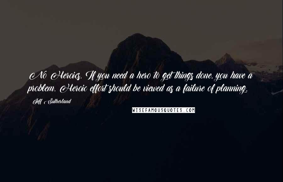 Jeff Sutherland Quotes: No Heroics. If you need a hero to get things done, you have a problem. Heroic effort should be viewed as a failure of planning.