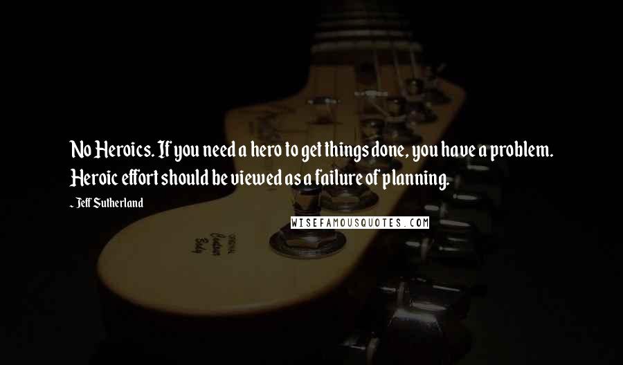 Jeff Sutherland Quotes: No Heroics. If you need a hero to get things done, you have a problem. Heroic effort should be viewed as a failure of planning.