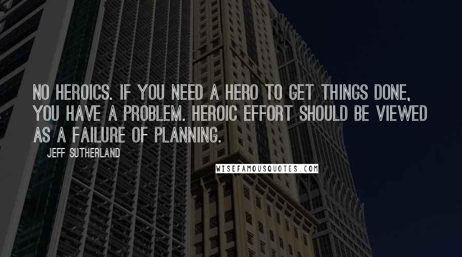 Jeff Sutherland Quotes: No Heroics. If you need a hero to get things done, you have a problem. Heroic effort should be viewed as a failure of planning.