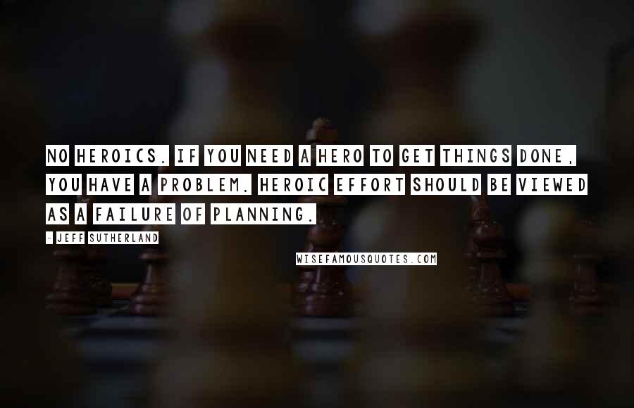 Jeff Sutherland Quotes: No Heroics. If you need a hero to get things done, you have a problem. Heroic effort should be viewed as a failure of planning.