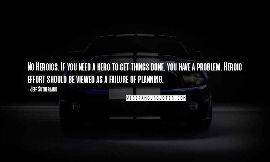 Jeff Sutherland Quotes: No Heroics. If you need a hero to get things done, you have a problem. Heroic effort should be viewed as a failure of planning.