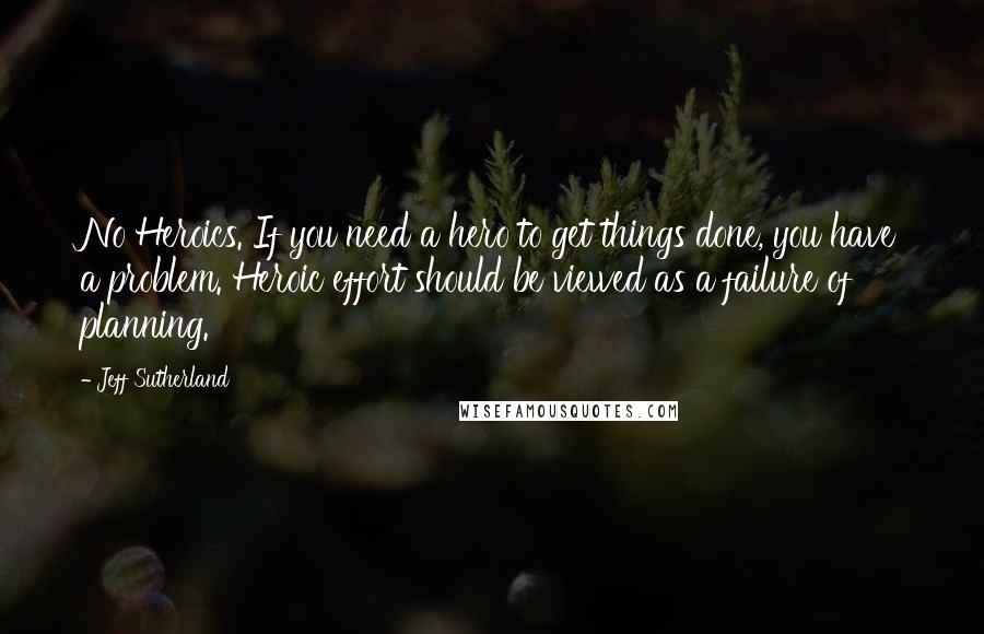 Jeff Sutherland Quotes: No Heroics. If you need a hero to get things done, you have a problem. Heroic effort should be viewed as a failure of planning.