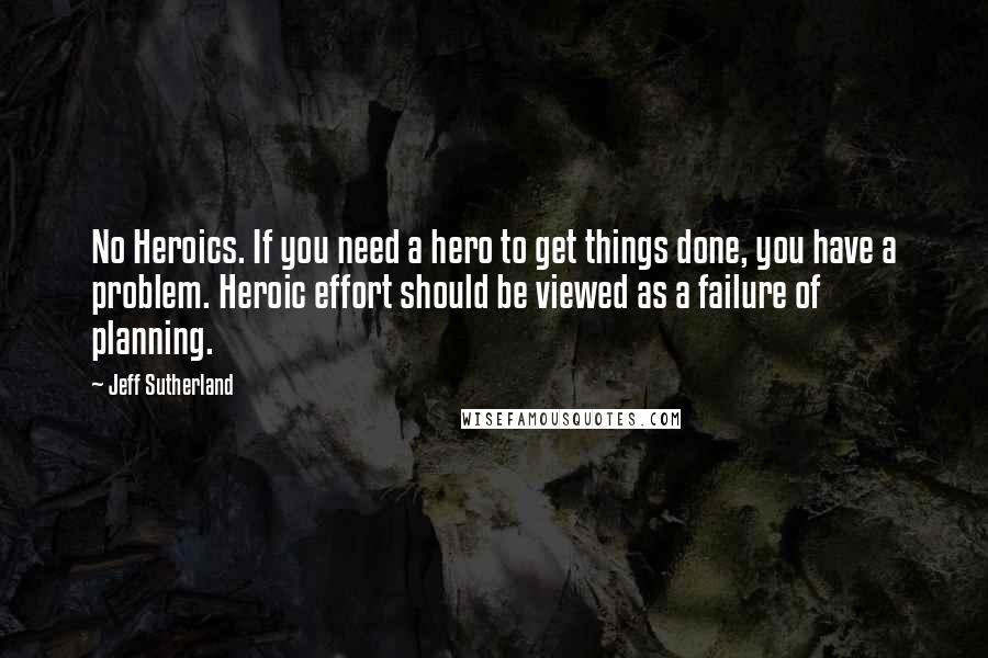 Jeff Sutherland Quotes: No Heroics. If you need a hero to get things done, you have a problem. Heroic effort should be viewed as a failure of planning.