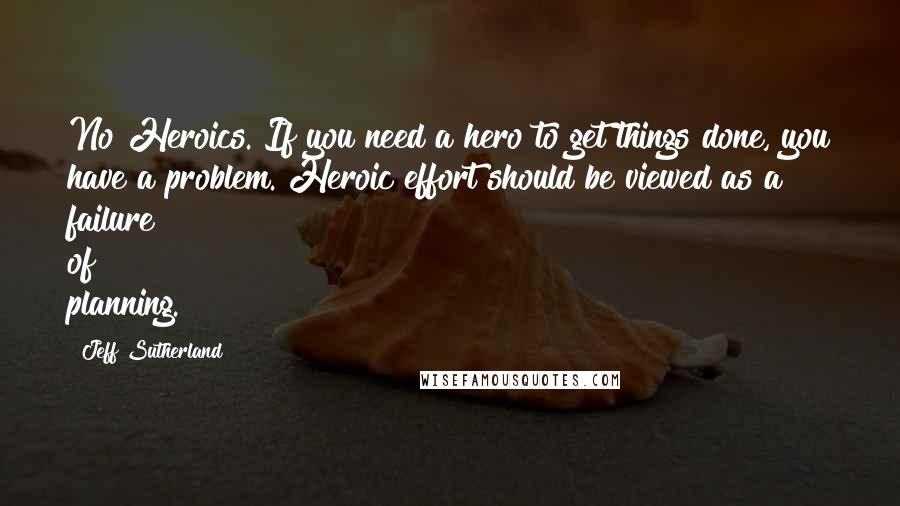 Jeff Sutherland Quotes: No Heroics. If you need a hero to get things done, you have a problem. Heroic effort should be viewed as a failure of planning.