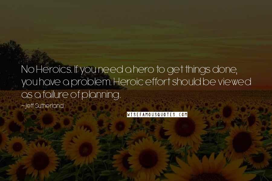 Jeff Sutherland Quotes: No Heroics. If you need a hero to get things done, you have a problem. Heroic effort should be viewed as a failure of planning.