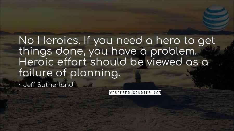 Jeff Sutherland Quotes: No Heroics. If you need a hero to get things done, you have a problem. Heroic effort should be viewed as a failure of planning.