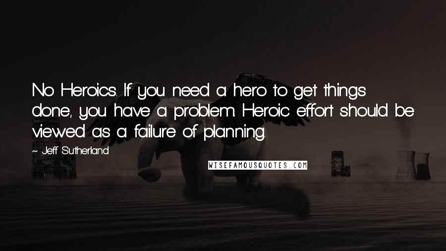 Jeff Sutherland Quotes: No Heroics. If you need a hero to get things done, you have a problem. Heroic effort should be viewed as a failure of planning.