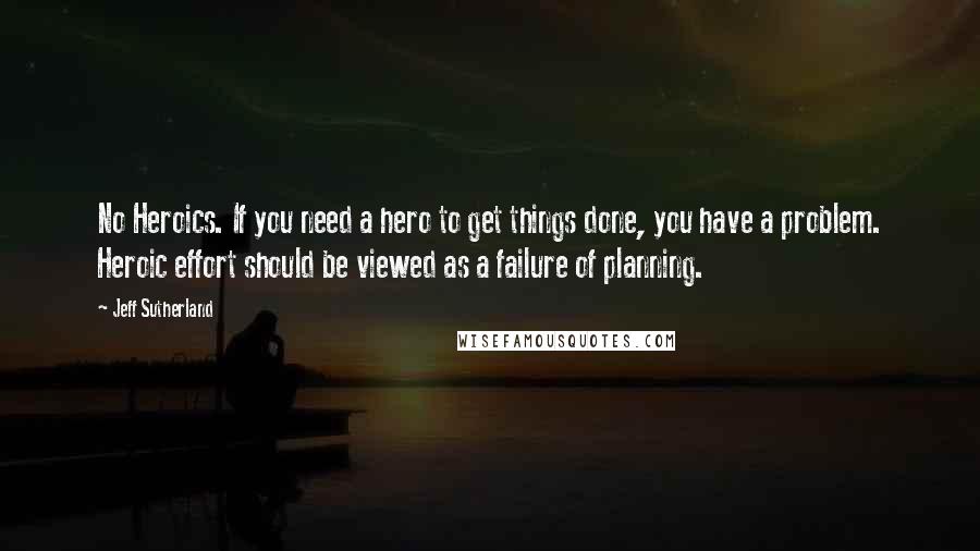 Jeff Sutherland Quotes: No Heroics. If you need a hero to get things done, you have a problem. Heroic effort should be viewed as a failure of planning.