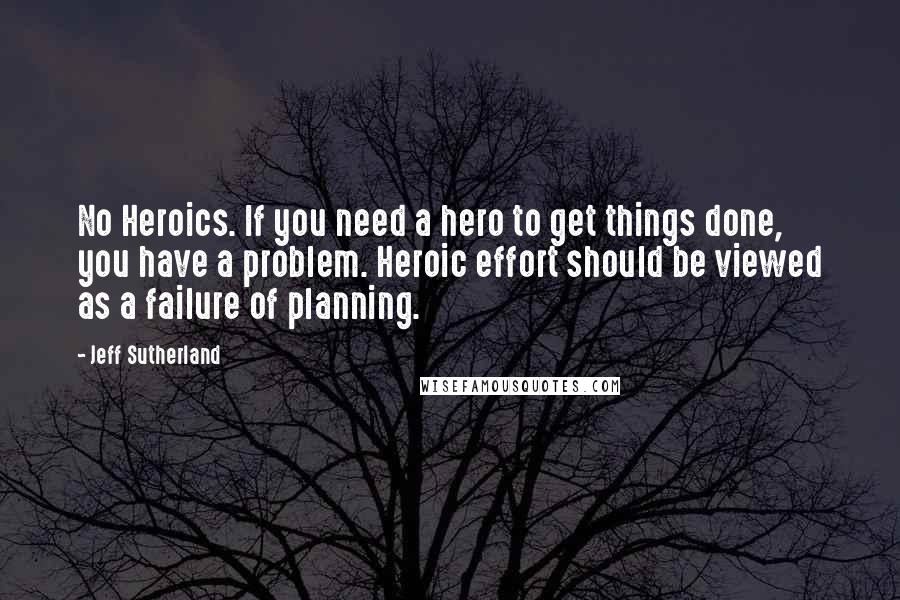 Jeff Sutherland Quotes: No Heroics. If you need a hero to get things done, you have a problem. Heroic effort should be viewed as a failure of planning.