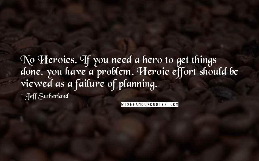 Jeff Sutherland Quotes: No Heroics. If you need a hero to get things done, you have a problem. Heroic effort should be viewed as a failure of planning.