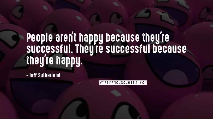 Jeff Sutherland Quotes: People aren't happy because they're successful. They're successful because they're happy.