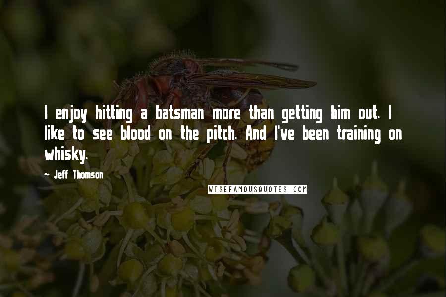 Jeff Thomson Quotes: I enjoy hitting a batsman more than getting him out. I like to see blood on the pitch. And I've been training on whisky.