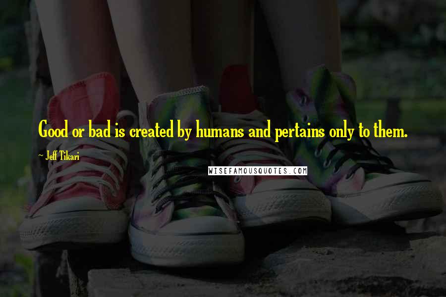 Jeff Tikari Quotes: Good or bad is created by humans and pertains only to them.