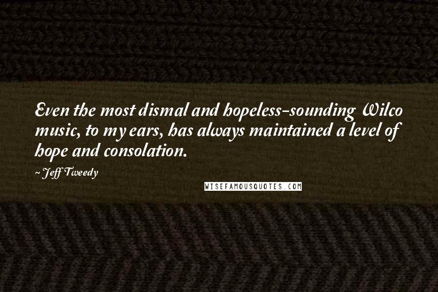 Jeff Tweedy Quotes: Even the most dismal and hopeless-sounding Wilco music, to my ears, has always maintained a level of hope and consolation.