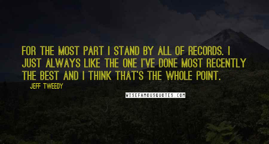 Jeff Tweedy Quotes: For the most part I stand by all of records. I just always like the one I've done most recently the best and I think that's the whole point.