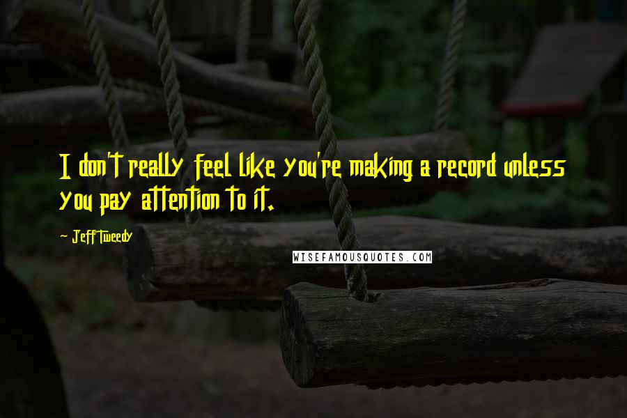 Jeff Tweedy Quotes: I don't really feel like you're making a record unless you pay attention to it.