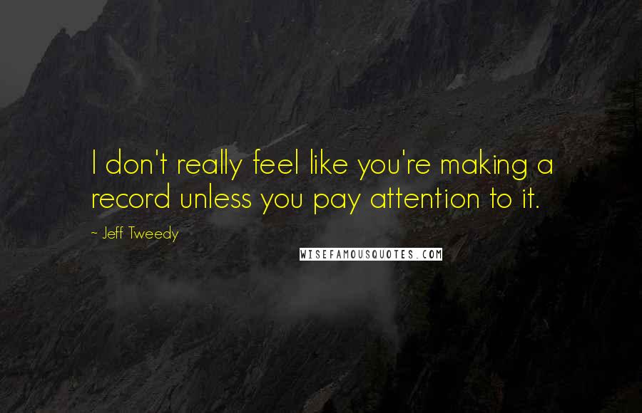 Jeff Tweedy Quotes: I don't really feel like you're making a record unless you pay attention to it.