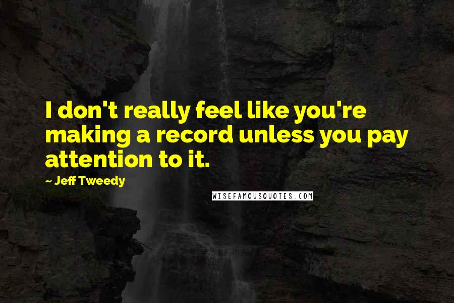 Jeff Tweedy Quotes: I don't really feel like you're making a record unless you pay attention to it.