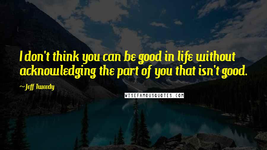 Jeff Tweedy Quotes: I don't think you can be good in life without acknowledging the part of you that isn't good.