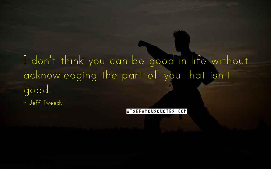 Jeff Tweedy Quotes: I don't think you can be good in life without acknowledging the part of you that isn't good.