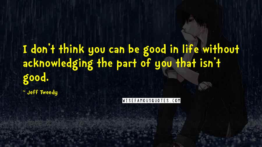 Jeff Tweedy Quotes: I don't think you can be good in life without acknowledging the part of you that isn't good.