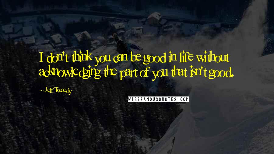 Jeff Tweedy Quotes: I don't think you can be good in life without acknowledging the part of you that isn't good.