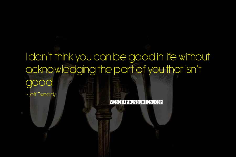 Jeff Tweedy Quotes: I don't think you can be good in life without acknowledging the part of you that isn't good.