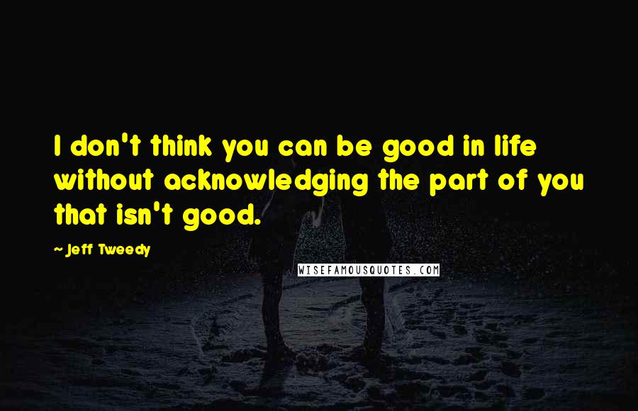 Jeff Tweedy Quotes: I don't think you can be good in life without acknowledging the part of you that isn't good.