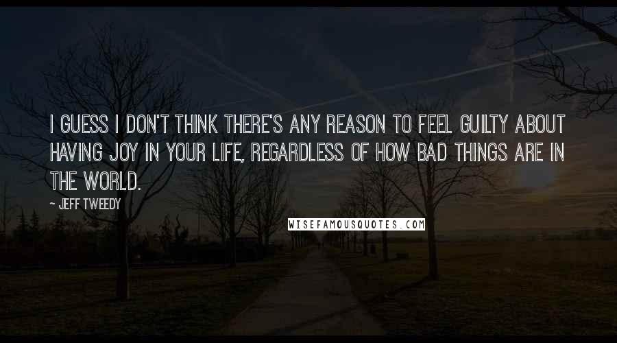 Jeff Tweedy Quotes: I guess I don't think there's any reason to feel guilty about having joy in your life, regardless of how bad things are in the world.