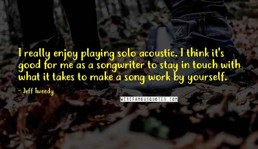 Jeff Tweedy Quotes: I really enjoy playing solo acoustic. I think it's good for me as a songwriter to stay in touch with what it takes to make a song work by yourself.