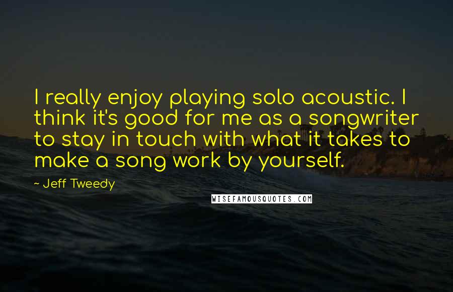 Jeff Tweedy Quotes: I really enjoy playing solo acoustic. I think it's good for me as a songwriter to stay in touch with what it takes to make a song work by yourself.