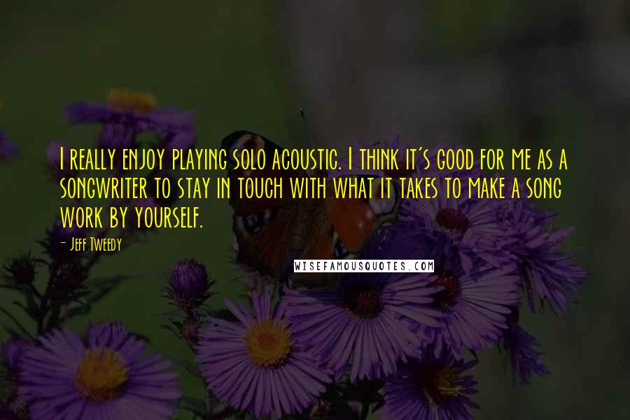 Jeff Tweedy Quotes: I really enjoy playing solo acoustic. I think it's good for me as a songwriter to stay in touch with what it takes to make a song work by yourself.