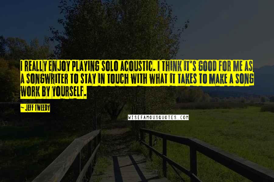 Jeff Tweedy Quotes: I really enjoy playing solo acoustic. I think it's good for me as a songwriter to stay in touch with what it takes to make a song work by yourself.