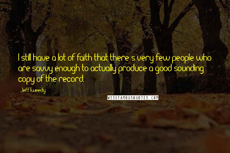 Jeff Tweedy Quotes: I still have a lot of faith that there's very few people who are savvy enough to actually produce a good sounding copy of the record.
