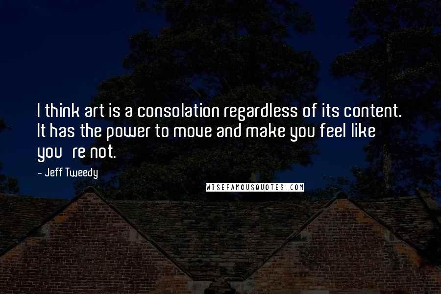 Jeff Tweedy Quotes: I think art is a consolation regardless of its content. It has the power to move and make you feel like you're not.