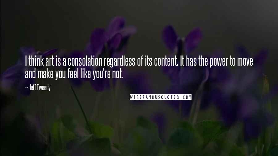 Jeff Tweedy Quotes: I think art is a consolation regardless of its content. It has the power to move and make you feel like you're not.