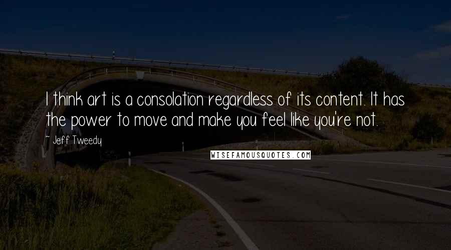 Jeff Tweedy Quotes: I think art is a consolation regardless of its content. It has the power to move and make you feel like you're not.