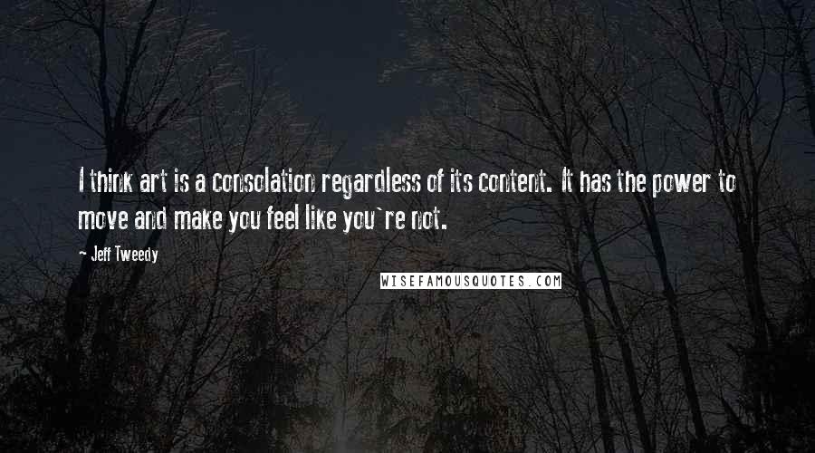 Jeff Tweedy Quotes: I think art is a consolation regardless of its content. It has the power to move and make you feel like you're not.