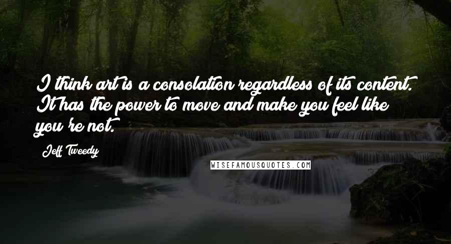 Jeff Tweedy Quotes: I think art is a consolation regardless of its content. It has the power to move and make you feel like you're not.