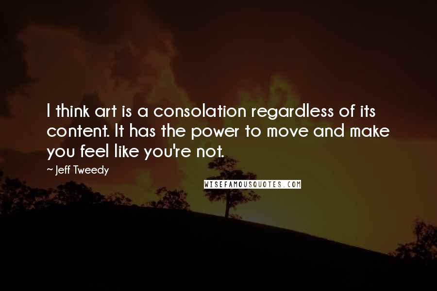 Jeff Tweedy Quotes: I think art is a consolation regardless of its content. It has the power to move and make you feel like you're not.