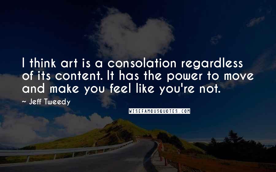 Jeff Tweedy Quotes: I think art is a consolation regardless of its content. It has the power to move and make you feel like you're not.
