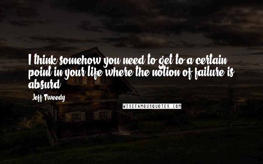 Jeff Tweedy Quotes: I think somehow you need to get to a certain point in your life where the notion of failure is absurd.